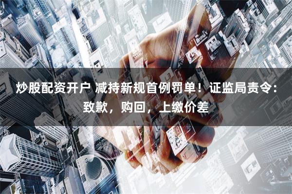 炒股配资开户 减持新规首例罚单！证监局责令：致歉，购回，上缴价差