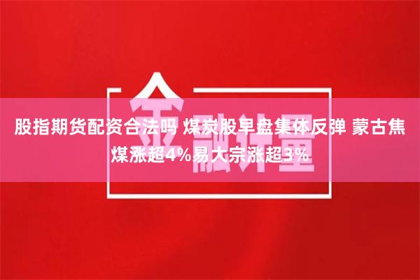 股指期货配资合法吗 煤炭股早盘集体反弹 蒙古焦煤涨超4%易大宗涨超3%