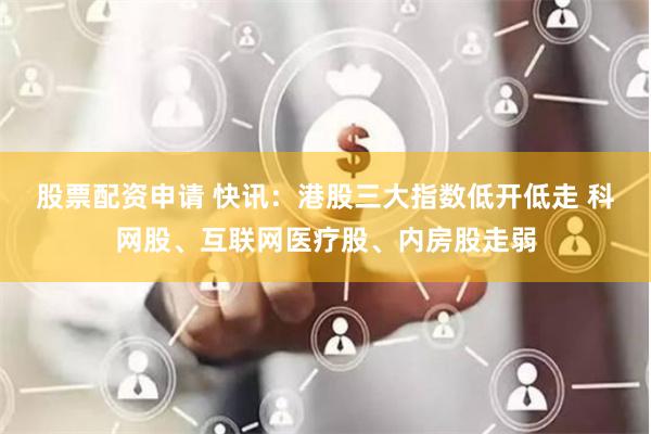 股票配资申请 快讯：港股三大指数低开低走 科网股、互联网医疗股、内房股走弱