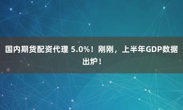 国内期货配资代理 5.0%！刚刚，上半年GDP数据出炉！