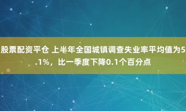 股票配资平仓 上半年全国城镇调查失业率平均值为5.1%，比一季度下降0.1个百分点