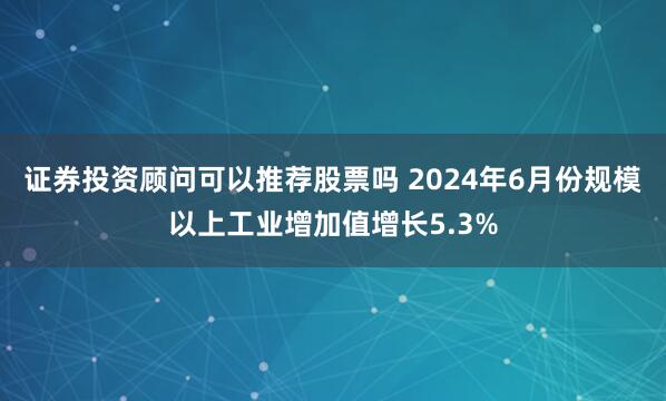 证券投资顾问可以推荐股票吗 2024年6月份规模以上工业增加值增长5.3%