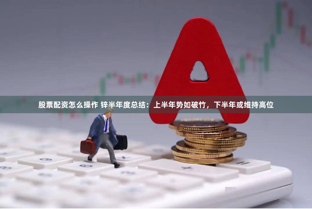 股票配资怎么操作 锌半年度总结：上半年势如破竹，下半年或维持高位