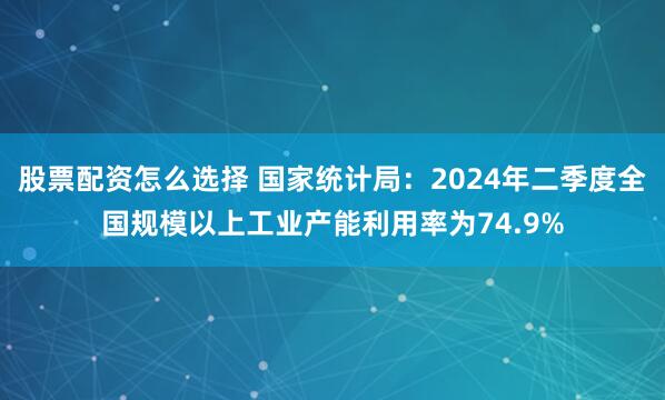 股票配资怎么选择 国家统计局：2024年二季度全国规模以上工业产能利用率为74.9%