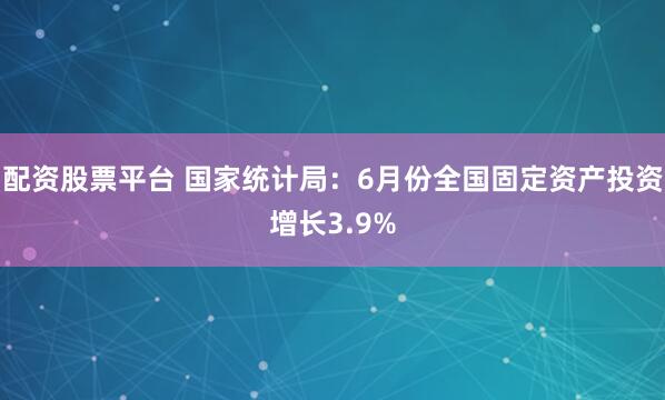 配资股票平台 国家统计局：6月份全国固定资产投资增长3.9%