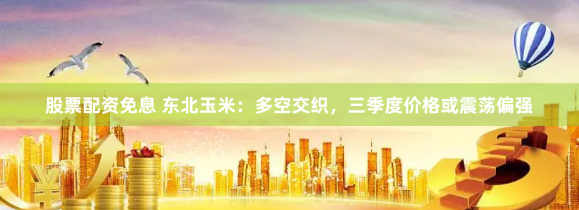 股票配资免息 东北玉米：多空交织，三季度价格或震荡偏强
