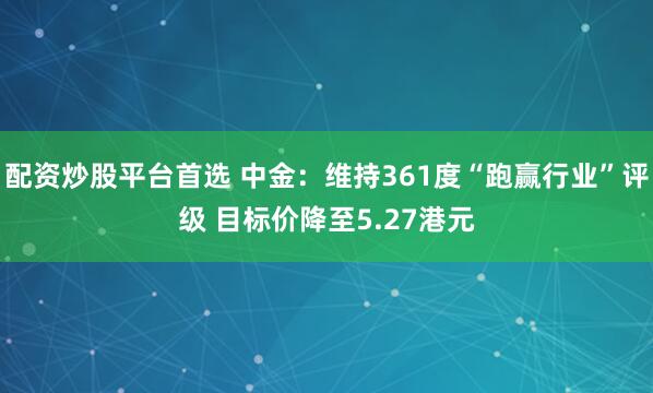 配资炒股平台首选 中金：维持361度“跑赢行业”评级 目标价降至5.27港元