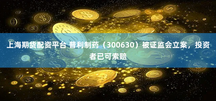 上海期货配资平台 普利制药（300630）被证监会立案，投资者已可索赔