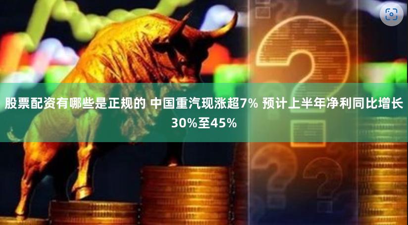 股票配资有哪些是正规的 中国重汽现涨超7% 预计上半年净利同比增长30%至45%