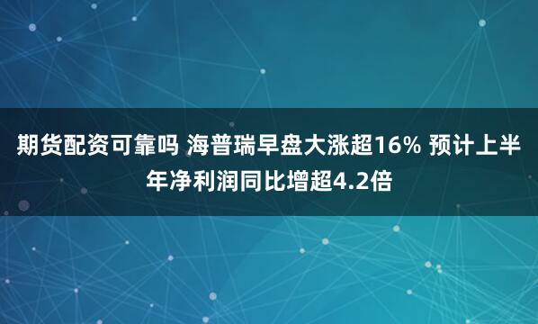 期货配资可靠吗 海普瑞早盘大涨超16% 预计上半年净利润同比增超4.2倍