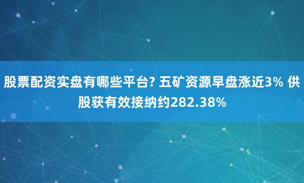 股票配资实盘有哪些平台? 五矿资源早盘涨近3% 供股获有效接纳约282.38%