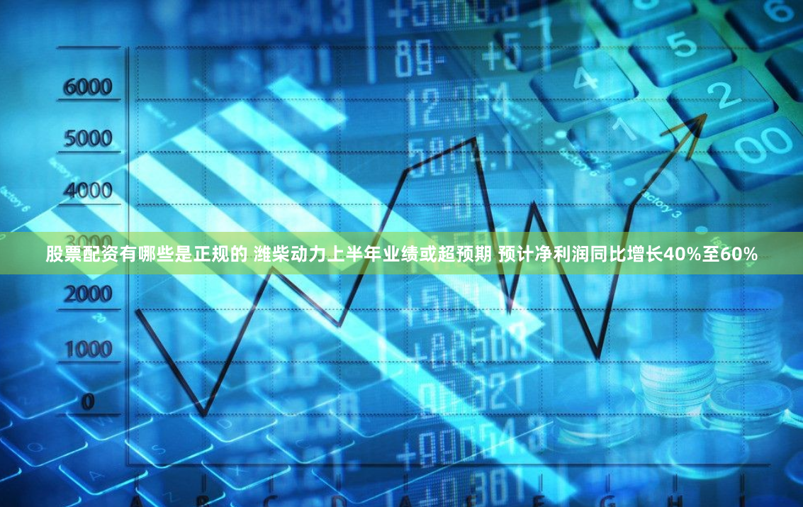 股票配资有哪些是正规的 潍柴动力上半年业绩或超预期 预计净利润同比增长40%至60%