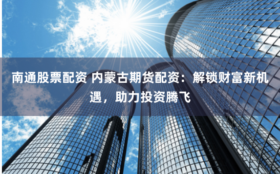 南通股票配资 内蒙古期货配资：解锁财富新机遇，助力投资腾飞