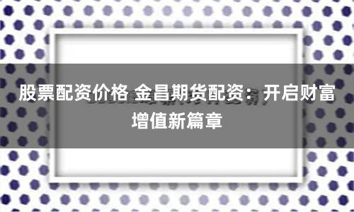 股票配资价格 金昌期货配资：开启财富增值新篇章