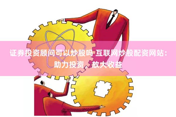证券投资顾问可以炒股吗 互联网炒股配资网站：助力投资，放大收益