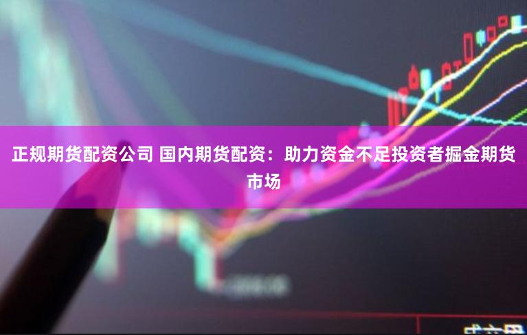 正规期货配资公司 国内期货配资：助力资金不足投资者掘金期货市场