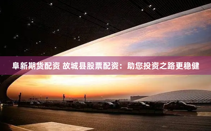 阜新期货配资 故城县股票配资：助您投资之路更稳健