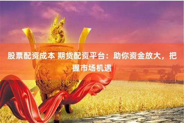 股票配资成本 期货配资平台：助你资金放大，把握市场机遇