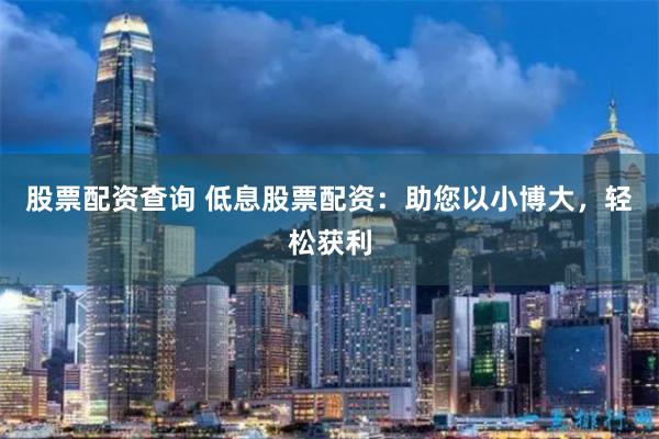股票配资查询 低息股票配资：助您以小博大，轻松获利