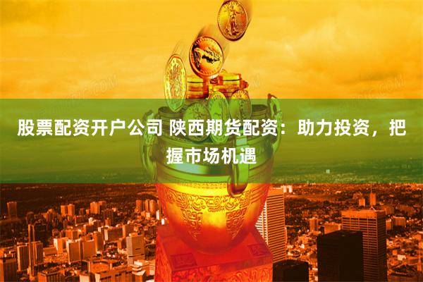 股票配资开户公司 陕西期货配资：助力投资，把握市场机遇