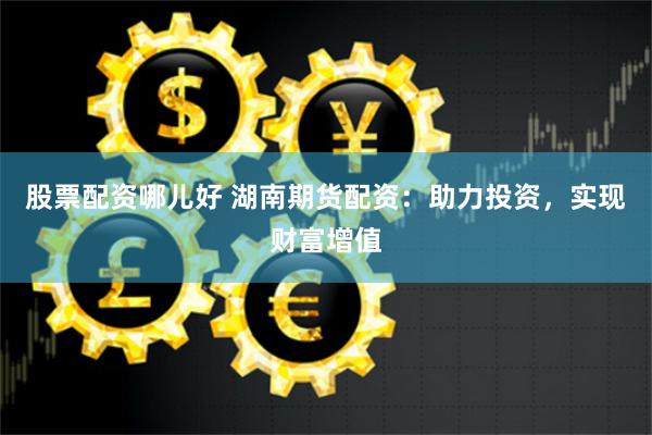 股票配资哪儿好 湖南期货配资：助力投资，实现财富增值