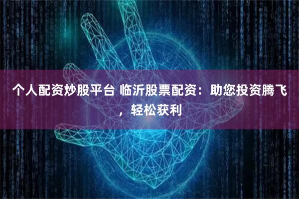 个人配资炒股平台 临沂股票配资：助您投资腾飞，轻松获利
