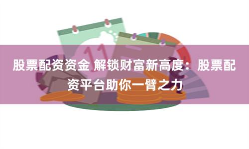 股票配资资金 解锁财富新高度：股票配资平台助你一臂之力