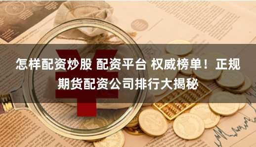 怎样配资炒股 配资平台 权威榜单!正规期货配资公司排行大揭秘