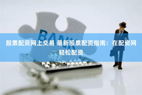股票配资网上交易 最新股票配资指南：在配资网轻松配资
