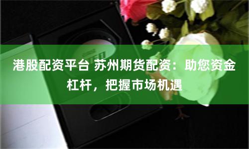 港股配资平台 苏州期货配资：助您资金杠杆，把握市场机遇