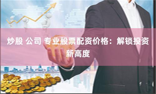 炒股 公司 专业股票配资价格：解锁投资新高度