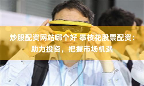 炒股配资网站哪个好 攀枝花股票配资：助力投资，把握市场机遇