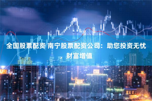 全国股票配资 南宁股票配资公司：助您投资无忧，财富增值