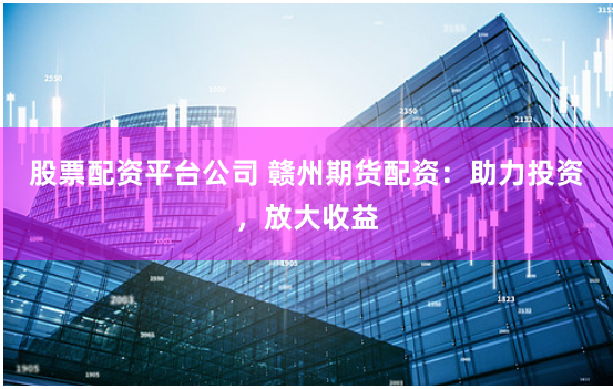 股票配资平台公司 赣州期货配资：助力投资，放大收益