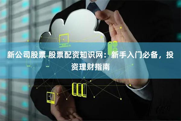 新公司股票 股票配资知识网:新手入门必备,投资理财指南