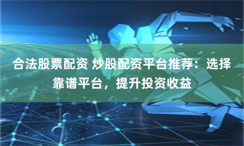 合法股票配资 炒股配资平台推荐：选择靠谱平台，提升投资收益