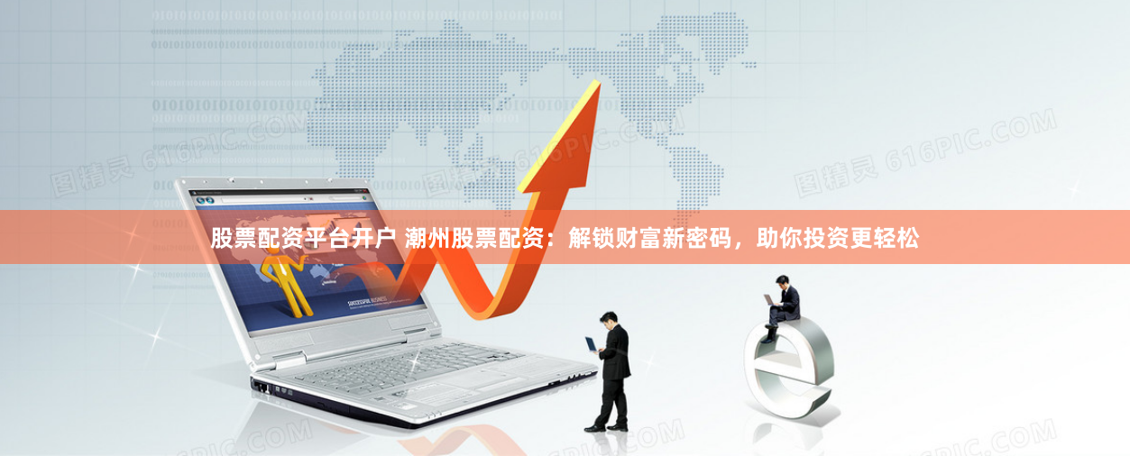 股票配资平台开户 潮州股票配资：解锁财富新密码，助你投资更轻松