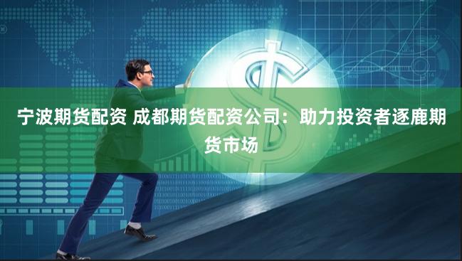 宁波期货配资 成都期货配资公司：助力投资者逐鹿期货市场