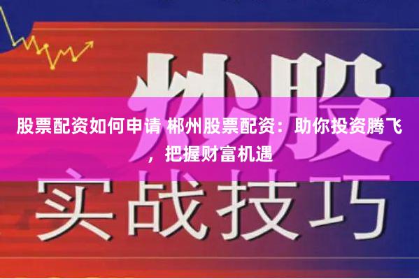 股票配资如何申请 郴州股票配资:助你投资腾飞,把握财富机遇