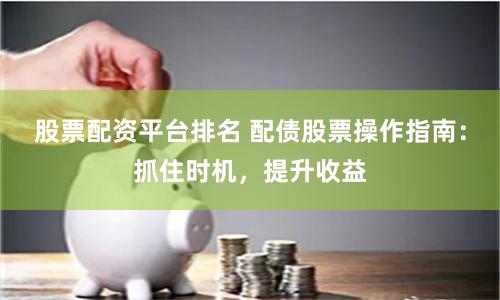 股票配资平台排名 配债股票操作指南：抓住时机，提升收益