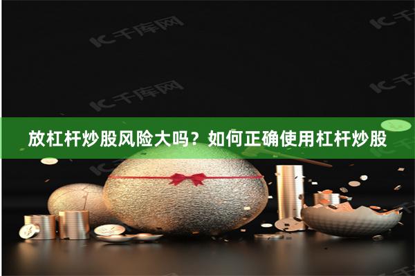 放杠杆炒股风险大吗？如何正确使用杠杆炒股