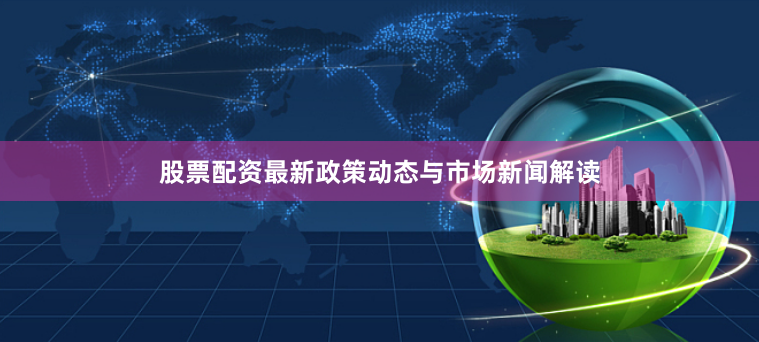 股票配资最新政策动态与市场新闻解读